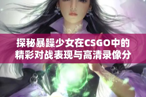 探秘暴躁少女在CSGO中的精彩對戰(zhàn)表現(xiàn)與高清錄像分享
