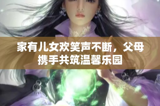 家有兒女歡笑聲不斷，父母攜手共筑溫馨樂(lè)園