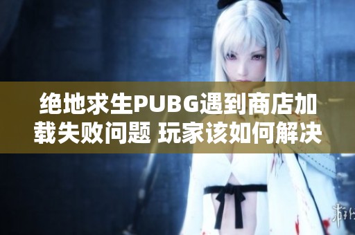 絕地求生PUBG遇到商店加載失敗問題 玩家該如何解決網(wǎng)絡(luò)緩存困擾