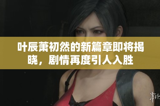 葉辰蕭初然的新篇章即將揭曉，劇情再度引人入勝