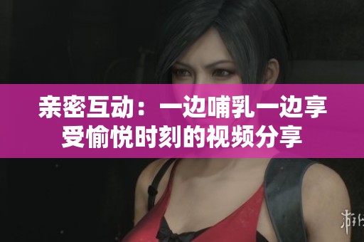 親密互動：一邊哺乳一邊享受愉悅時刻的視頻分享