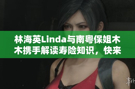 林海英Linda與南粵保姐木木攜手解讀壽險(xiǎn)知識(shí)，快來(lái)抖音關(guān)注她們的精彩內(nèi)容吧！