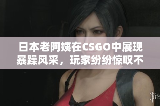 日本老阿姨在CSGO中展現(xiàn)暴躁風(fēng)采，玩家紛紛驚嘆不已