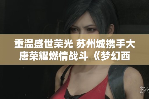 重溫盛世榮光 蘇州城攜手大唐榮耀燃情戰(zhàn)斗 《夢幻西游》電腦版全新展示活動來襲