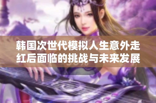韓國次世代模擬人生意外走紅后面臨的挑戰(zhàn)與未來發(fā)展方向探討