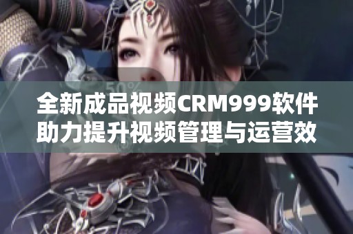 全新成品視頻CRM999軟件助力提升視頻管理與運營效率