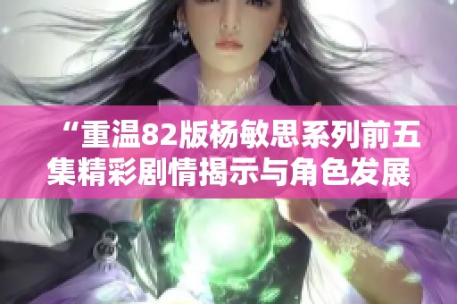“重溫82版楊敏思系列前五集精彩劇情揭示與角色發(fā)展探討” “重溫82版楊敏思系列前五集精彩劇情揭示與角色發(fā)展探討”