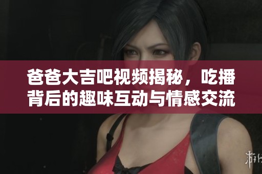 爸爸大吉吧視頻揭秘，吃播背后的趣味互動與情感交流