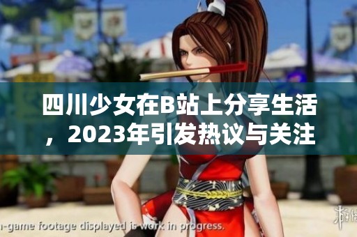 四川少女在B站上分享生活，2023年引發(fā)熱議與關(guān)注