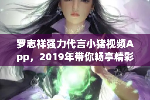 羅志祥強(qiáng)力代言小豬視頻App，2019年帶你暢享精彩內(nèi)容