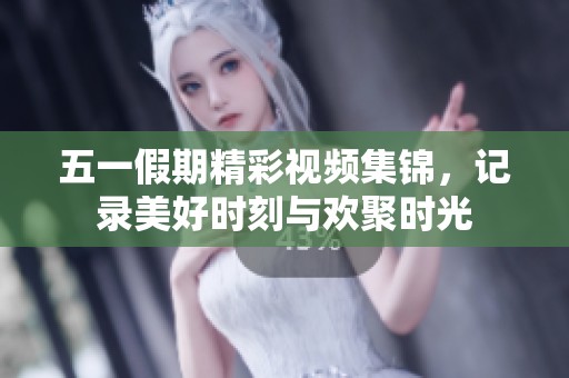 五一假期精彩視頻集錦，記錄美好時刻與歡聚時光