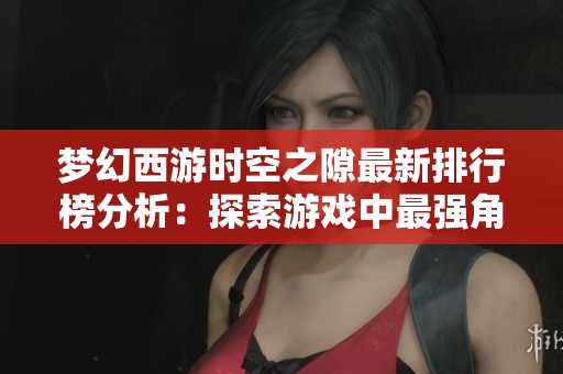 夢幻西游時空之隙最新排行榜分析：探索游戲中最強角色與實力巔峰的秘密