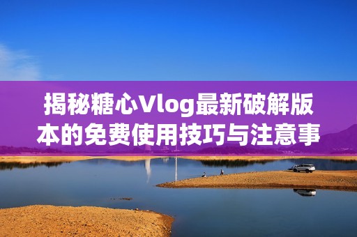 揭秘糖心Vlog最新破解版本的免費(fèi)使用技巧與注意事項(xiàng)