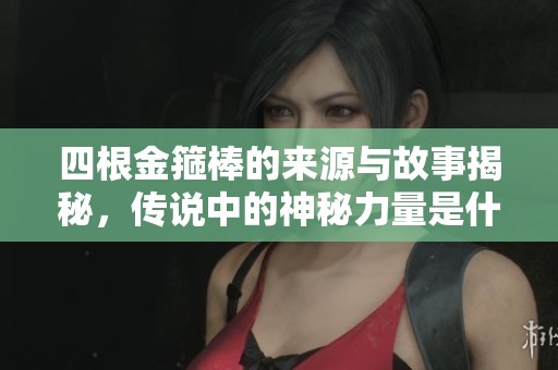 四根金箍棒的來(lái)源與故事揭秘，傳說(shuō)中的神秘力量是什么
