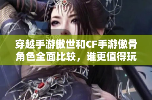 穿越手游傲世和CF手游傲骨角色全面比較，誰更值得玩家體驗一試？