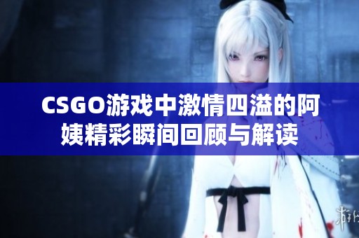 CSGO游戲中激情四溢的阿姨精彩瞬間回顧與解讀