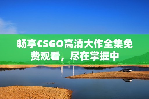 暢享CSGO高清大作全集免費(fèi)觀看，盡在掌握中