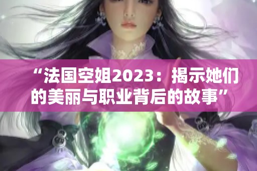 “法國(guó)空姐2023：揭示她們的美麗與職業(yè)背后的故事”