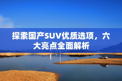 探索國(guó)產(chǎn)SUV優(yōu)質(zhì)選項(xiàng)，六大亮點(diǎn)全面解析