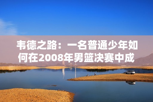 韋德之路：一名普通少年如何在2008年男籃決賽中成為傳奇英雄