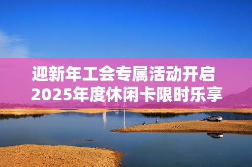 迎新年工會專屬活動開啟 2025年度休閑卡限時樂享體驗等你來參與