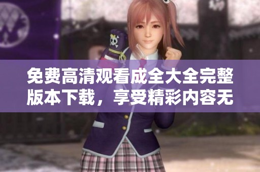 免費高清觀看成全大全完整版本下載，享受精彩內(nèi)容無阻擋