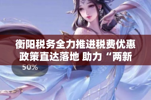 衡陽稅務(wù)全力推進(jìn)稅費優(yōu)惠政策直達(dá)落地 助力“兩新”政策加速實施與推廣