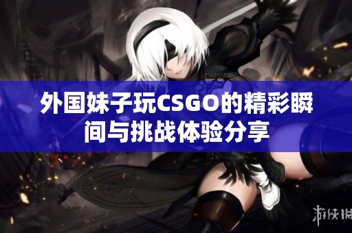 外國妹子玩CSGO的精彩瞬間與挑戰(zhàn)體驗(yàn)分享