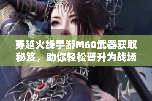 穿越火線手游M60武器獲取秘笈，助你輕松晉升為戰(zhàn)場(chǎng)頂尖精英