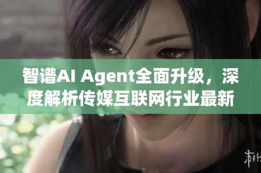 智譜AI Agent全面升級(jí)，深度解析傳媒互聯(lián)網(wǎng)行業(yè)最新動(dòng)態(tài)與發(fā)展趨勢(shì)