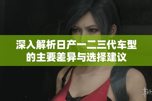 深入解析日產(chǎn)一二三代車型的主要差異與選擇建議