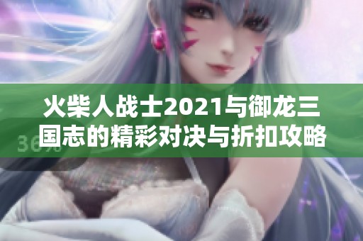 火柴人戰(zhàn)士2021與御龍三國志的精彩對決與折扣攻略分享