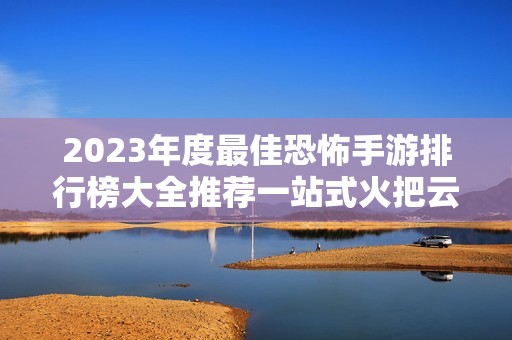 2023年度最佳恐怖手游排行榜大全推薦一站式火把云平臺(tái)解讀