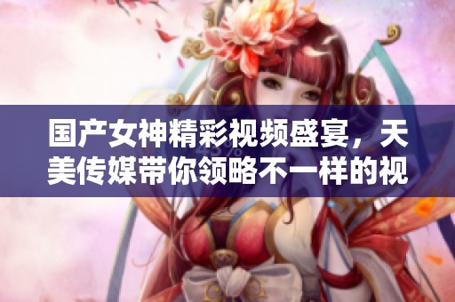 國產(chǎn)女神精彩視頻盛宴，天美傳媒帶你領(lǐng)略不一樣的視聽享受