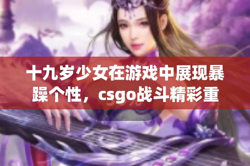 十九歲少女在游戲中展現(xiàn)暴躁個(gè)性，csgo戰(zhàn)斗精彩重現(xiàn)