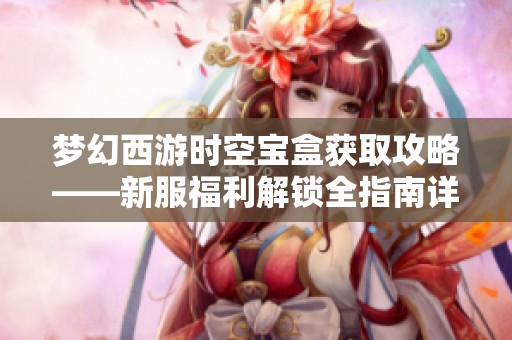 夢幻西游時空寶盒獲取攻略——新服福利解鎖全指南詳解