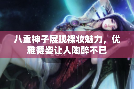 八重神子展現(xiàn)裸妝魅力，優(yōu)雅舞姿讓人陶醉不已