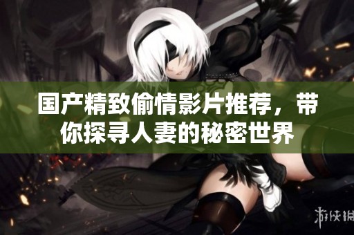 國產(chǎn)精致偷情影片推薦，帶你探尋人妻的秘密世界