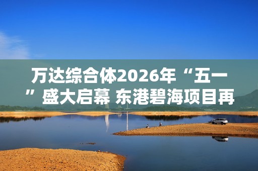 萬達(dá)綜合體2026年“五一”盛大啟幕 東港碧海項目再創(chuàng)輝煌