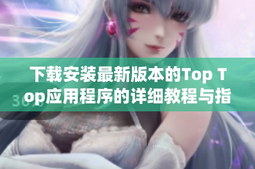下載安裝最新版本的Top Top應(yīng)用程序的詳細教程與指導(dǎo)
