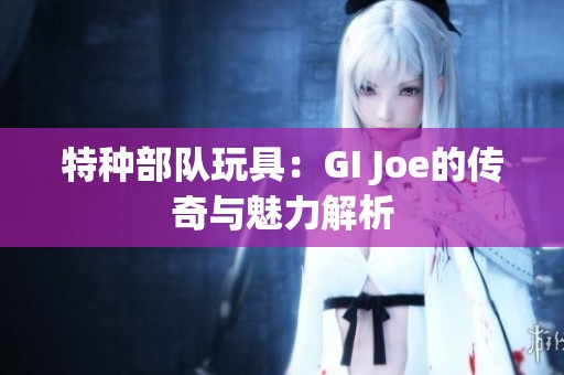 特種部隊玩具：GI Joe的傳奇與魅力解析
