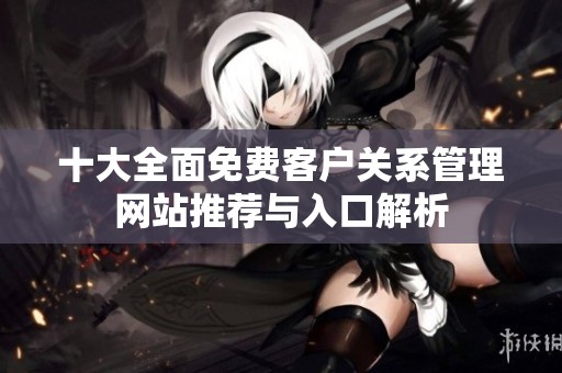 十大全面免費(fèi)客戶關(guān)系管理網(wǎng)站推薦與入口解析