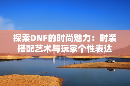 探索DNF的時(shí)尚魅力：時(shí)裝搭配藝術(shù)與玩家個(gè)性表達(dá)