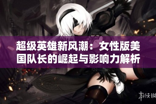 超級英雄新風潮：女性版美國隊長的崛起與影響力解析