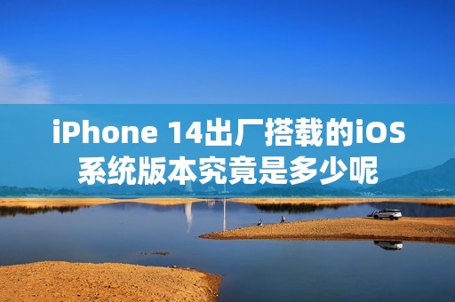 iPhone 14出廠搭載的iOS系統(tǒng)版本究竟是多少呢