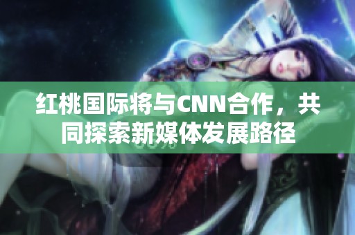 紅桃國際將與CNN合作，共同探索新媒體發(fā)展路徑