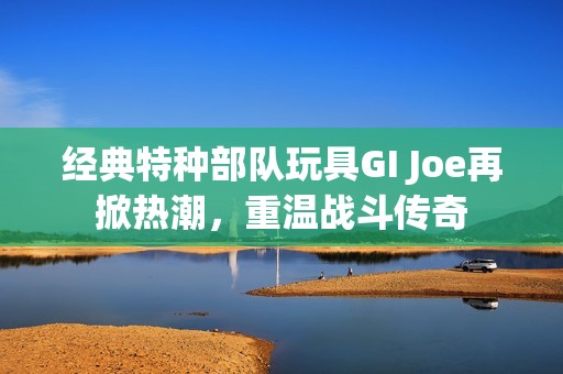 經(jīng)典特種部隊(duì)玩具GI Joe再掀熱潮，重溫戰(zhàn)斗傳奇