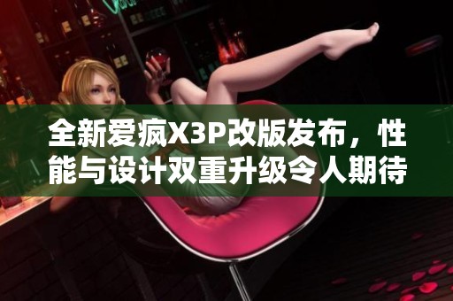 全新愛瘋X3P改版發(fā)布，性能與設(shè)計雙重升級令人期待