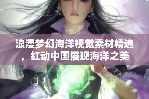 浪漫夢幻海洋視覺素材精選，紅動中國展現(xiàn)海洋之美
