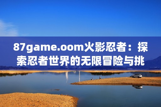 87game.oom火影忍者：探索忍者世界的無限冒險(xiǎn)與挑戰(zhàn)